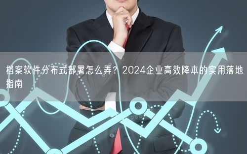 档案软件分布式部署怎么弄？2024企业高效降本的实用落地指南