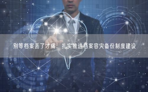 别等档案丢了才痛：扎实推进档案容灾备份制度建设