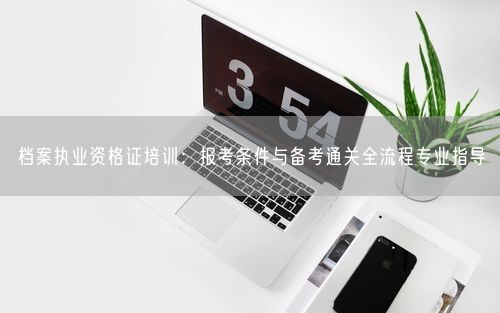 档案执业资格证培训：报考条件与备考通关全流程专业指导