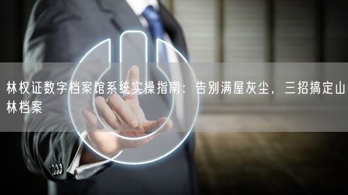 林权证数字档案馆系统实操指南：告别满屋灰尘，三招搞定山林档案