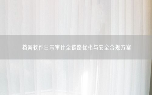 档案软件日志审计全链路优化与安全合规方案