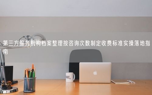 第三方服务机构档案整理按咨询次数制定收费标准实操落地指南