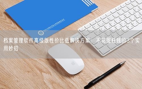 档案管理软件高级版性价比低解决方案：不花冤枉钱的3个实用妙招