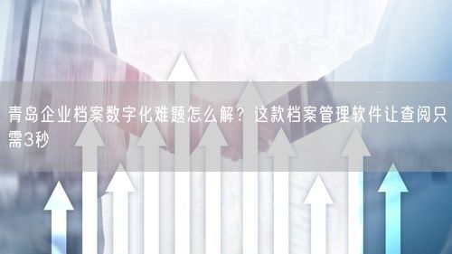 青岛企业档案数字化难题怎么解？这款档案管理软件让查阅只需3秒