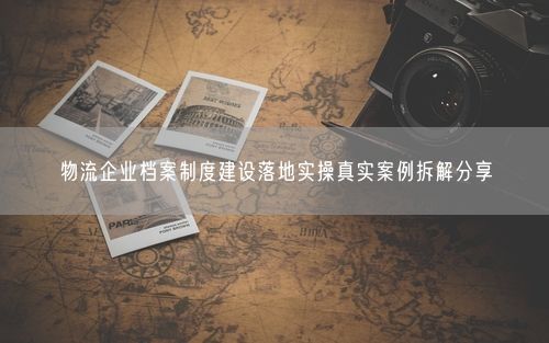 物流企业档案制度建设落地实操真实案例拆解分享