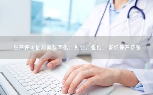 生产许可证档案数字化：别让几张纸，害你停产整顿