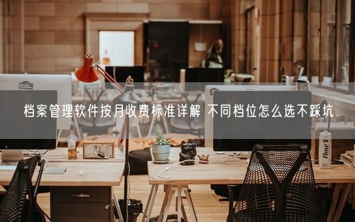 档案管理软件按月收费标准详解 不同档位怎么选不踩坑