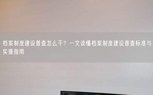 档案制度建设普查怎么干？一文读懂档案制度建设普查标准与实操指南