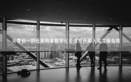 从零到一的纸质档案数字化全流程合规入库实操指南