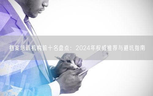 档案培训机构前十名盘点：2024年权威推荐与避坑指南