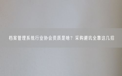 档案管理系统行业协会资质是啥？采购避坑全靠这几招