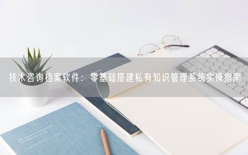 技术咨询档案软件：零基础搭建私有知识管理系统实操指南