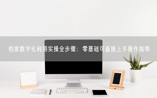 档案数字化利用实操全步骤：零基础可直接上手操作指南