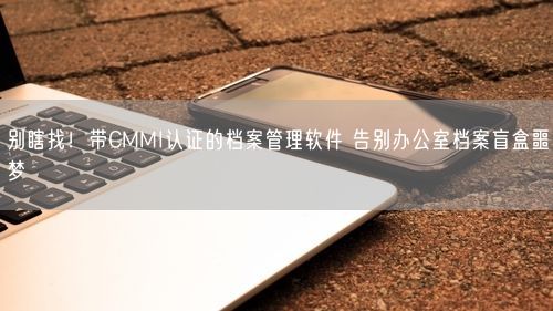 别瞎找！带CMMI认证的档案管理软件 告别办公室档案盲盒噩梦