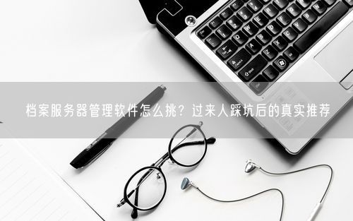 档案服务器管理软件怎么挑？过来人踩坑后的真实推荐
