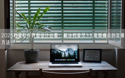 2025档案软件界面设计必看：解决档案员3大高频痛点的实操方法