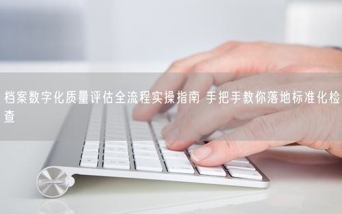 档案数字化质量评估全流程实操指南 手把手教你落地标准化检查