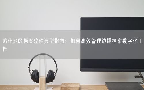喀什地区档案软件选型指南：如何高效管理边疆档案数字化工作