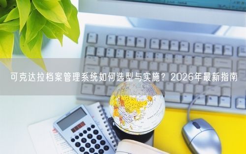 可克达拉档案管理系统如何选型与实施？2026年最新指南