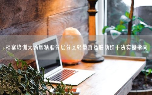 档案培训大场地精准分层分区轻量直播联动纯干货实操指南