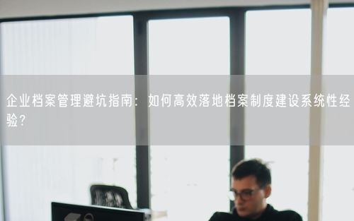 企业档案管理避坑指南：如何高效落地档案制度建设系统性经验？