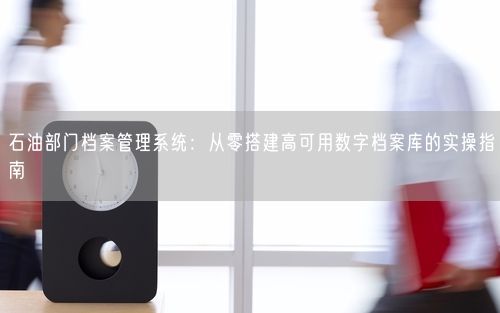 石油部门档案管理系统：从零搭建高可用数字档案库的实操指南