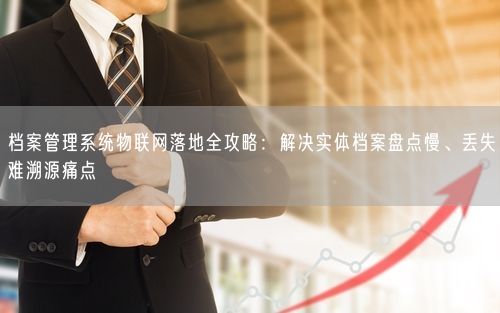 档案管理系统物联网落地全攻略：解决实体档案盘点慢、丢失难溯源痛点