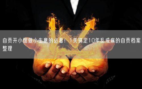 自贡开小馆做小生意的必看！1天搞定10年乱成麻的自贡档案整理