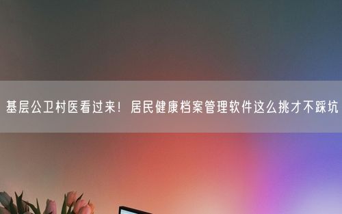 基层公卫村医看过来！居民健康档案管理软件这么挑才不踩坑