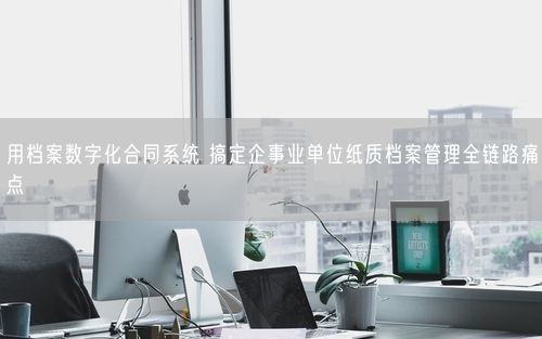 用档案数字化合同系统 搞定企事业单位纸质档案管理全链路痛点