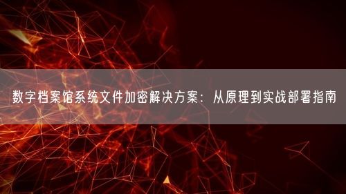 数字档案馆系统文件加密解决方案：从原理到实战部署指南