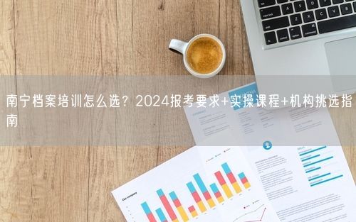 南宁档案培训怎么选？2024报考要求+实操课程+机构挑选指南