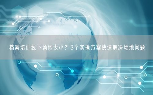 档案培训线下场地太小？3个实操方案快速解决场地问题