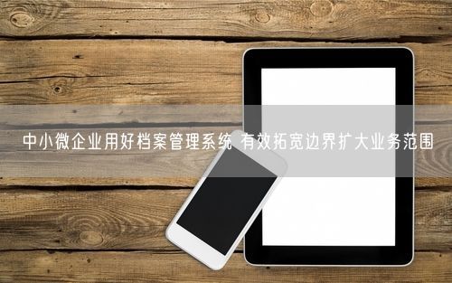 中小微企业用好档案管理系统 有效拓宽边界扩大业务范围