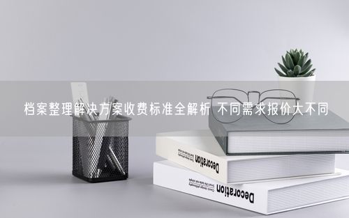 档案整理解决方案收费标准全解析 不同需求报价大不同