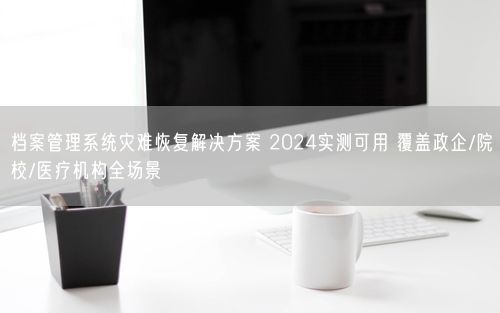档案管理系统灾难恢复解决方案 2024实测可用 覆盖政企/院校/医疗机构全场景