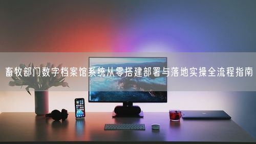 畜牧部门数字档案馆系统从零搭建部署与落地实操全流程指南