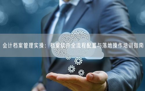 会计档案管理实操：档案软件全流程配置与落地操作培训指南