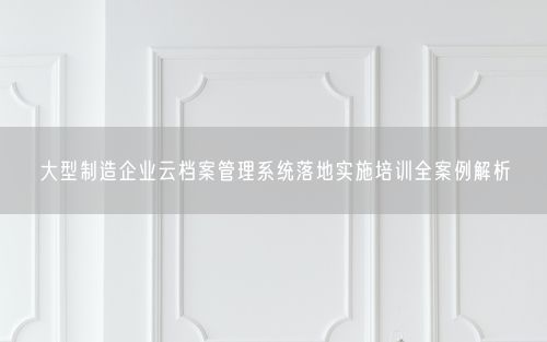 大型制造企业云档案管理系统落地实施培训全案例解析