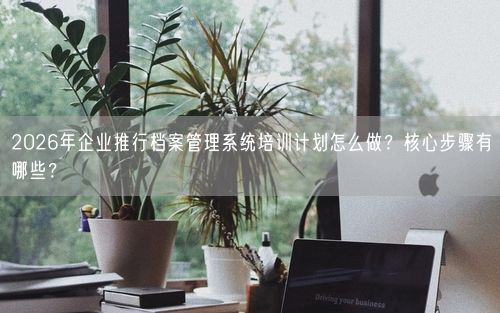 2026年企业推行档案管理系统培训计划怎么做？核心步骤有哪些？