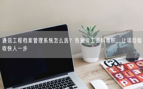 通信工程档案管理系统怎么选？告别竣工资料堆积，让项目验收快人一步