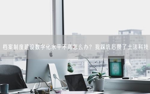档案制度建设数字化水平不高怎么办？我踩坑后攒了土法科技