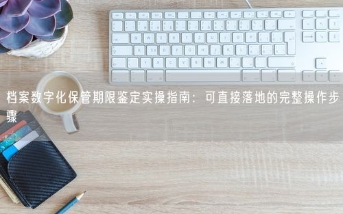 档案数字化保管期限鉴定实操指南：可直接落地的完整操作步骤