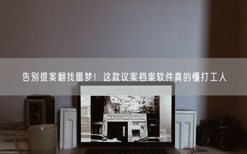 告别提案翻找噩梦！这款议案档案软件真的懂打工人