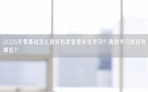 2026年零基础怎么做好档案管理系统学习？高效学习路径有哪些？