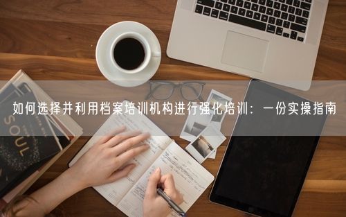 如何选择并利用档案培训机构进行强化培训：一份实操指南
