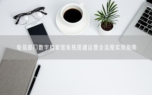 电信部门数字档案馆系统搭建运营全流程实用指南