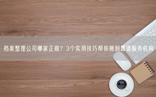 档案整理公司哪家正规？3个实用技巧帮你挑到靠谱服务机构