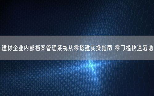 建材企业内部档案管理系统从零搭建实操指南 零门槛快速落地