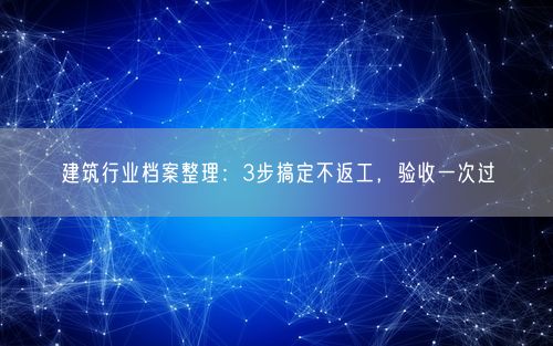 建筑行业档案整理：3步搞定不返工，验收一次过